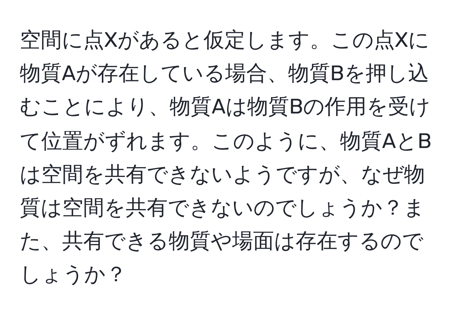 空間に点Xがあると仮定します。この点Xに物質Aが存在している場合、物質Bを押し込むことにより、物質Aは物質Bの作用を受けて位置がずれます。このように、物質AとBは空間を共有できないようですが、なぜ物質は空間を共有できないのでしょうか？また、共有できる物質や場面は存在するのでしょうか？