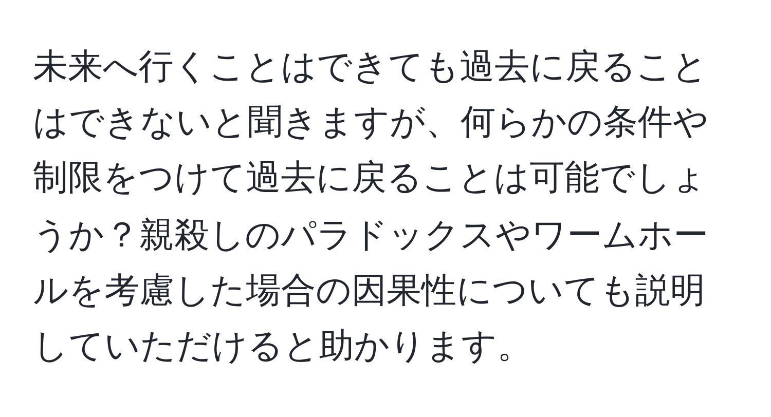 未来へ行くことはできても過去に戻ることはできないと聞きますが、何らかの条件や制限をつけて過去に戻ることは可能でしょうか？親殺しのパラドックスやワームホールを考慮した場合の因果性についても説明していただけると助かります。