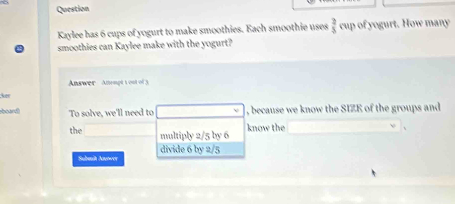 Question
Kaylee has 6 cups of yogurt to make smoothies. Each smoothie uses  3/5  cup of yogurt. How many
smoothies can Kaylee make with the yogurt?
Answer Altempt 1 out of 3
;ker
board) To solve, we'll need to , because we know the SIZE of the groups and
the know the
multiply 2/5 by 6
divide 6 by 2/5
Submit Answer