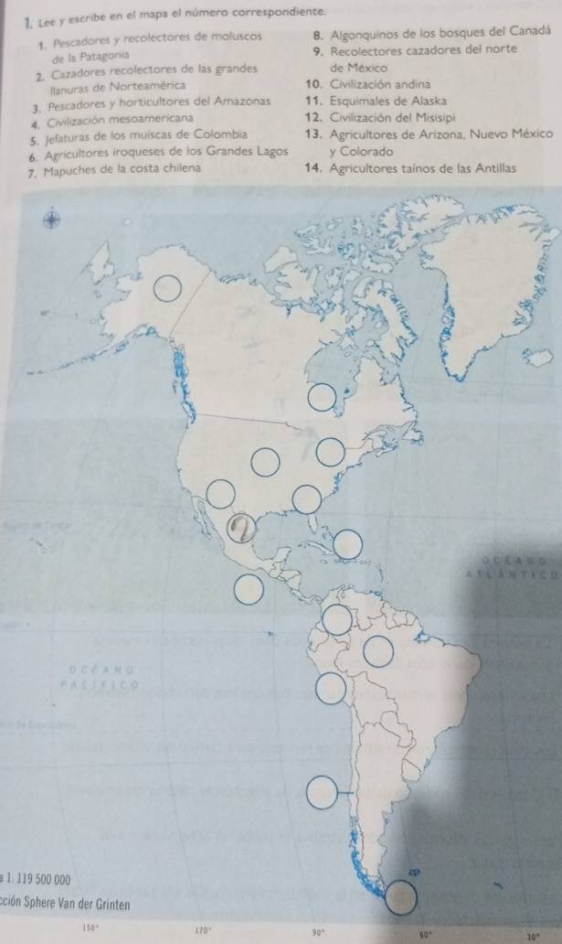 Lee y escribe en el mapa el número correspondiente. 
1. Pescadores y recolectores de moluscos 8. Algonquinos de los bosques del Canadá 
de la Patagonía 9, Recolectores cazadores del norte 
2. Cazadores recolectores de las grandes de México 
Ilanuras de Norteamérica 10. Civilización andina 
3, Pescadores y horticultores del Amazonas 11. Esquimales de Alaska 
4. Civilización mesoamericana 12. Civilización del Misisipi 
5. Jefaturas de los muíscas de Colombia 13. Agricultores de Arizona, Nuevo México 
6. Agricultores iroqueses de los Grandes Lagos y Colorado 
7. de la costa chilena 14. Agricultores taínos de las Antillas 
N D 
t i c 
a 1: 119 500 000
Sción Sphere Van der Grinten
150°
170°
30° 60° 30°