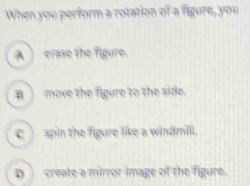 When you perform a rotation of a figure, you
A_erase the figure.
B_ move the figure to the side.
c) spin the figure like a windmill.
D__ create a mirror image of the figure.