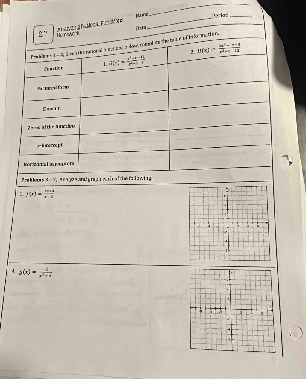 Name 
_ 
Period_ 
Analyzing Rational Functions 
Date 
_ 
2.7 Homework 
Problems 1 - 2, Given the rational functions below, complete the table of information. 
2. H(x)= (2x^2-3x-9)/x^2+x-12 
Function 1. G(x)= (x^2+x-12)/x^2-x-6 
Factored form 
Domain 
Zeros of the function 
y-intercept 
Horizontal asymptote 
Problems 3 - 7, Analyze and graph each of the following. 
3. f(x)= (2x+4)/x-2 
4. g(x)= (-2)/x^2-4 