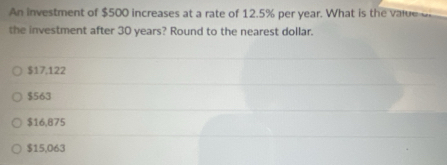 An investment of $500 increases at a rate of 12.5% per year. What is the value 
the investment after 30 years? Round to the nearest dollar.
$17,122
$563
$16,875
$15,063