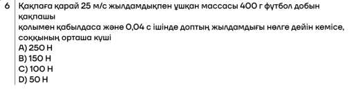 6 │ Какπагα карай 25 м/с жылдамдыкπен ушкан массасы 4ОΟ гφутбол добын
каклашы
Κолымен кабылдаса жене 0,04 с ішінде доπтыη жылдамдыгы нелге дейін кемісе,
сокκынын οрταшα куші
A) 250 H
B) 15O H
C) 100 H
D) 5O H