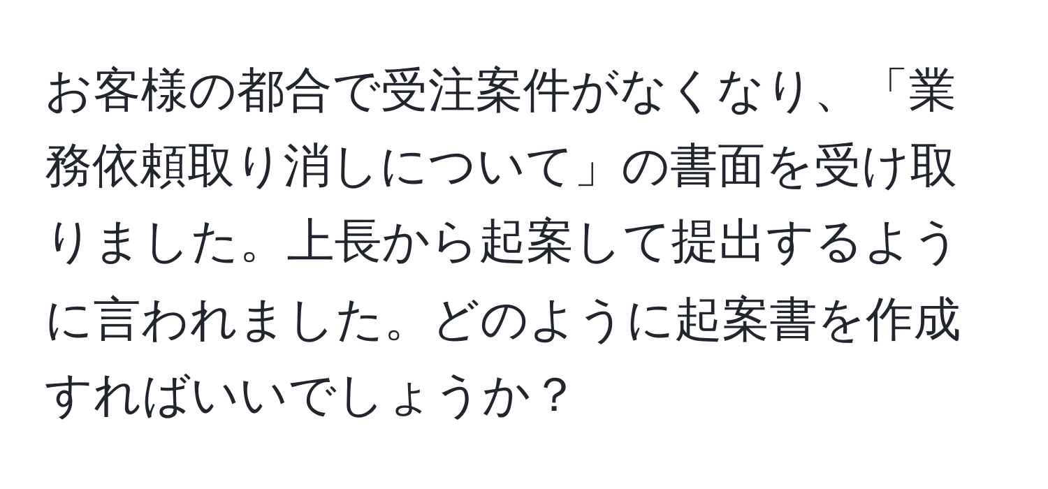 お客様の都合で受注案件がなくなり、「業務依頼取り消しについて」の書面を受け取りました。上長から起案して提出するように言われました。どのように起案書を作成すればいいでしょうか？