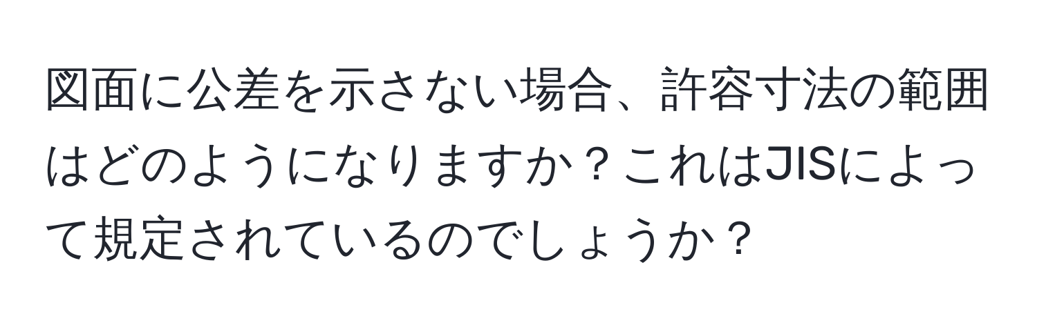 図面に公差を示さない場合、許容寸法の範囲はどのようになりますか？これはJISによって規定されているのでしょうか？