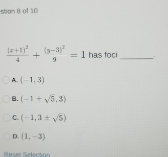 stion 8 of 10
frac (x+1)^24+frac (y-3)^29=1 has foci_
A. (-1,3)
B. (-1± sqrt(5),3)
C. (-1,3± sqrt(5))
D. (1,-3)
Reset Selection