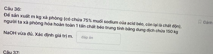 Để sản xuất m kg xà phòng (có chứa 75% muối sodium của acid béo, còn lại là chất độn), 
Đánh 
người ta xà phòng hóa hoàn toàn 1 tấn chất béo trung tính bằng dung dịch chứa 150 kg
NaOH vừa đủ. Xác định giá trị m. đáp án 
Câu 37: