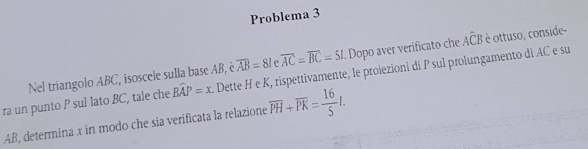 Problema 3 
Nel triangolo ABC, isoscele sulla base AB, è overline AB=81 f overline AC=overline BC=51. Dopo aver verificato che Awidehat CB è ottuso, conside- 
ra un punto P sul lato BC, tale che Bwidehat AP=x Dette H e K, rispettivamente, le proiezioni di P sul prolungamento di AC e su
AB, determina x ín modo che sia verificata la relazione overline PH+overline PK= 16/5 l.