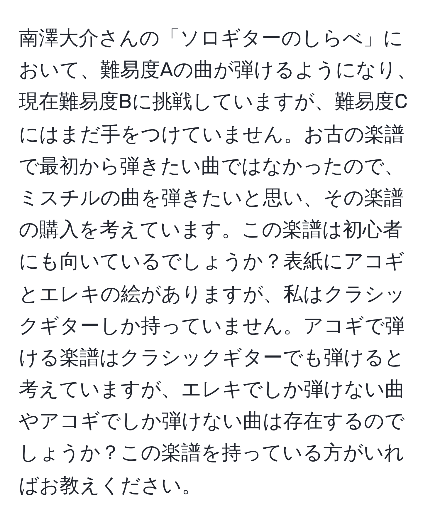 南澤大介さんの「ソロギターのしらべ」において、難易度Aの曲が弾けるようになり、現在難易度Bに挑戦していますが、難易度Cにはまだ手をつけていません。お古の楽譜で最初から弾きたい曲ではなかったので、ミスチルの曲を弾きたいと思い、その楽譜の購入を考えています。この楽譜は初心者にも向いているでしょうか？表紙にアコギとエレキの絵がありますが、私はクラシックギターしか持っていません。アコギで弾ける楽譜はクラシックギターでも弾けると考えていますが、エレキでしか弾けない曲やアコギでしか弾けない曲は存在するのでしょうか？この楽譜を持っている方がいればお教えください。