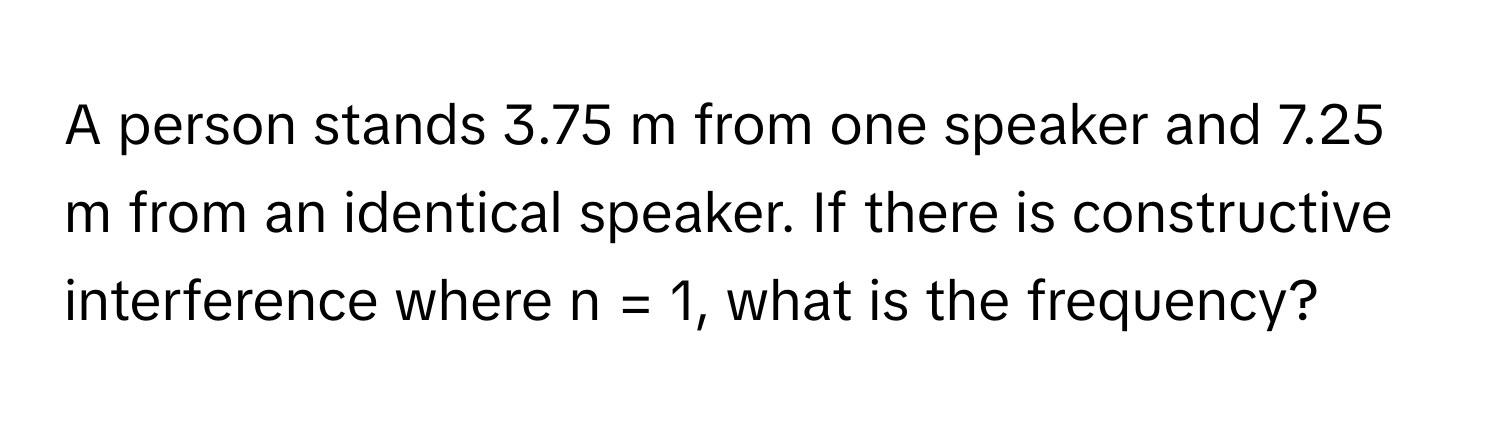 A person stands 3.75 m from one speaker and 7.25 m from an identical speaker. If there is constructive interference where n = 1, what is the frequency?