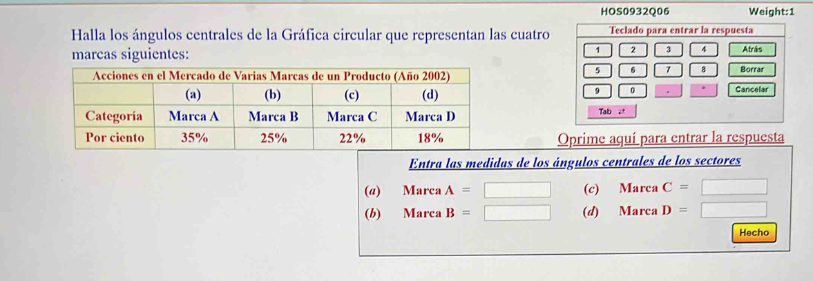 HOS0932Q06 Weight:1
Halla los ángulos centrales de la Gráfica circular que representan las cuatro Teclado para entrar la respuesta
1 3 4
marcas siguientes: Atrás
5 6 7 8
Borrar
9 0
Cancelar
Tab 2
Oprime aquí para entrar la respuesta
Entra las medidas de los ángulos centrales de los sectores
(@) Marca A=□ (c) MarcaC= □
(b) Marca B=□ (d) MarcaD=
Hecho