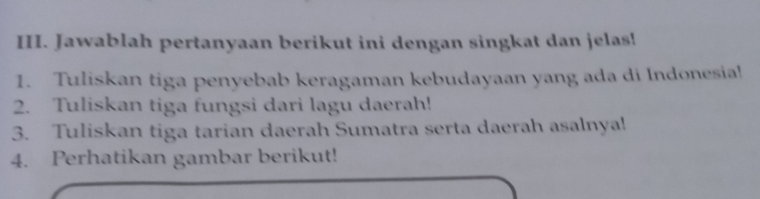 Jawablah pertanyaan berikut ini dengan singkat dan jelas! 
1. Tuliskan tiga penyebab keragaman kebudayaan yang ada di Indonesia! 
2. Tuliskan tiga fungsi dari lagu daerah! 
3. Tuliskan tiga tarian daerah Sumatra serta daerah asalnya! 
4. Perhatikan gambar berikut!