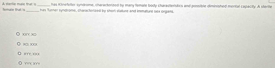 A sterile male that is _ has Klinefelter syndrome, characterized by many female body characteristics and possible diminished mental capacity. A sterile
female that is_ has Turner syndrome, characterized by short stature and immature sex organs.
XXY; XO
xO, xXX
XYY; XXX
YYY; XYY