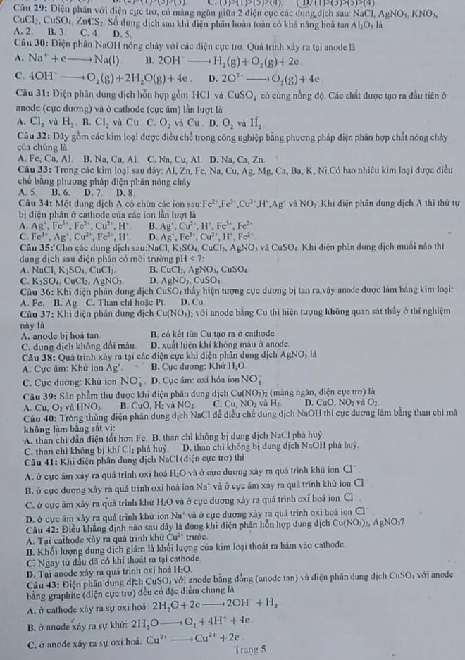 (6)(1)(3)(3) (3)(1)>(5)>(4) /(1)>(3)>(5)>(4)
Câu 2 11| : Điện phân với điện cực trợ, có mảng ngăn giữa 2 điện cực các dung dịch sau: NaCl,AgNO_3,KNO_3,
CuCl_2,CuSO_4,ZnCS_2 Số dung dịch sau khi điện phân hoàn toàn có khả năng hoả tan Al_2O_3 lú
A. 2. B. 3 C. 4. D. 5.
Câu 30: Điện phân NaOH nóng chây với các điện cục trợ. Quá trình xây ra tại anode là
A. Na^++eto Na(l) B. 2OH^-to H_2(g)+O_2(g)+2e
C. 4OH^-to O_2(g)+2H_2O(g)+4e. D. 2O^(2-)to O_2(g)+4e
* Câu 31: Điện phân dung dịch hỗn hợp gồm HCl và CuSO_4 có cùng nồng độ. Các chất được tạo ra đầu tiên ở
anode (cực dương) và ở cathode (cực âm) lần lượt là
A. Cl_2 và H_2.B.Cl_2 và Cu C. O_2 vá Cu D. O_2 và vector H_2
Câu 32: Dãy gồm các kim loại được điều chế trong công nghiệp bằng phương pháp điện phần hợp chất nóng chảy
của chúng là
A. Fc, Ca, Al. B. Na,Ca,Al. C Na,Cu,Al . I.Na,Ca,Z
Câu 33: Trong các kim loại sau đây: AI,Zn,Fe,Na,Cu,Ag,Mg,Ca,Ba,K, K, Ni.Có bao nhiêu kim loại được điều
chế bằng phương pháp điện phân nóng chảy
A. 5 B. 6. D. 7 D. 8
Câu 34: Một dung dịch A có chứa các ion sau: Fe^(2+),Fe^(3+),Cu^(2+),H^+,Ag^+vaNO D Khi điện phân dung dịch A thì thứ tự
bị điện phân ở cathode của các ion lần lượt là
A. Ag^+,Fe^(3+),Fe^(2+),Cu^(2+),H^+, B. Ag',Cu^(2+),H^+,Fe^(3+),Fe^(2+)
C. Fe^(3+),Ag^+,Cu^(2+),Fe^(2+),H^+. D. Ag^4,Fe^(3+),Cu^(2+),H^+,Fe^(2+)
Câu 35:'Cho các dung dịch sa u:b aC laCl,K_2SO_4,CuCl_2,AgNO,vaCuSO_4 Khì điện phân dung dịch muối nào thì
dung dịch sau điện phân có môi trường pH<7:
A. NaCl,K_2SO_4.CuCl_2. B. CuCl_2,AgNO_3,CuSO_4
C. K_2SO_4,CuCl_2,AgNO_3. D AgNO_3,CuSO_4
Câu 36: Khi điện phân dung dịch CuSO h thấy hiện tượng cục dương bị tan ra,vậy anode được làm bằng kim loại:
A. Fc. B. Ag C. Than chỉ hoặc Pt D. Cu
Câu 37:1 Khi điện phân dung dịch Cu(NO_3)_2 với anode bằng Cu thì hiện tượng không quan sát thấy ở thí nghiệm
này là
A. anode bị hoà tan B. có kết tủa Cu tạo ra ở cathode
C. dung dịch không đổi màu. D. xuất huện khí không màu ở anode.
Câu 38: Quá trình xảy ra tại các điện cực khi điện phân dung dịch AgNO_1
A. Cực âm: Khử ion Ag^+. B. Cực dương: Khử H_2O.
C. Cực dương: Khủ ion NO_3^(-. D. Cục âm: oxi hỏa ion NO_1^-
Câu 39: Sân phẩm thu được khi điện phân dung dịch Cu(NO_3))_2 (màng ngân, điện cục tro) là
A. Cu,O_2vaHNO_3 B CuO,H_2 và NO_2 C. Cu,NO_2vaH_2 D.CuO,NO_2vaO_2
Câu 40:7 ròng thùng điện phân dung địch NaC1 để điều chế dung dịch NaOH thì cục dương làm bằng than chỉ mà
không làm bằng sắt vì:
A. than chì dẫn điện tốt hơn Fe B. than chì không bị dung dịch NaCl phá huý
C. than chì không bị khí Cl₂ phá hudot  D. than chì không bị dung dịch NaOH phá huý.
Câu 41: Khi điện phân dung dịch NaCl (điện cực trợ) thì
A. ở cực âm xảy ra quá trình oxi hoá H₂O và ở cực dương xây ra quá trình khủ ion C]^-
B. ở cực dương xảy ra quả trình oxỉ hoá ion Na* và ở cực âm xảy ra quá trình khủ ion C
C. ở cực âm xảy ra quá trình khử H₂O và ở cục dương xảy ra quá trình oxí hoá ion Cl
D. ở cực âm xảy ra quá trình khử ion Na * và ở cục dương xảy ra quá trình oxỉ boá ion Cl
Câu 42: Điều khẳng định nào sau đây là đúng khi điện phân hỗn hợp dung dịch Cu(NO_3)_2,AgNO_3
A. Tại cathode xảy ra quá trình khử Cu^(2+) trước
B. Khối lượng dung dịch giám là khổi lượng của kim loại thoát ra bám vào cathode
C. Ngay từ đầu đã có khí thoát ra tại cathode
D. Tại anode xãy ra quá trình oxi hoá H_2O.
Câu 43: Điện phân dung dịch CuSO_4 với anode bằng đồng (anode tan) và điện phân dung dịch CuSO₄ với anode
bằng graphite (điện cực trơ) đều có đặc điểm chung là
A ở cathode xây ra sự oxỉ hoả: 2H_2O+2eto 2OH^-+H_2
B. ở anode xãy ra sự khử: 2H_2Oto O_2+4H^++4e
C. ở anode xây ra sự oxỉ hoá: Cu^(2+) Cu^(2+)+2e.
Trang 5