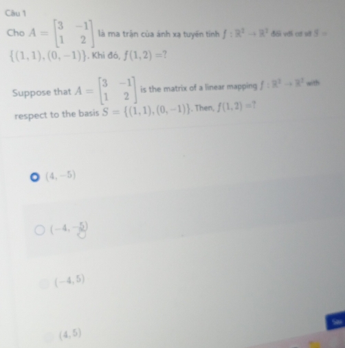 Cho A=beginbmatrix 3&-1 1&2endbmatrix là ma trận của ánh xạ tuyến tính f:R^2to R^2 đới với cơ sở S=
 (1,1),(0,-1). Khi đó, f(1,2)= ?
Suppose that A=beginbmatrix 3&-1 1&2endbmatrix is the matrix of a linear mapping f:R^2to R^2 with
respect to the basis S= (1,1),(0,-1). Then, f(1,2)=
(4,-5)
(-4,-5)
(-4,5)
(4,5)