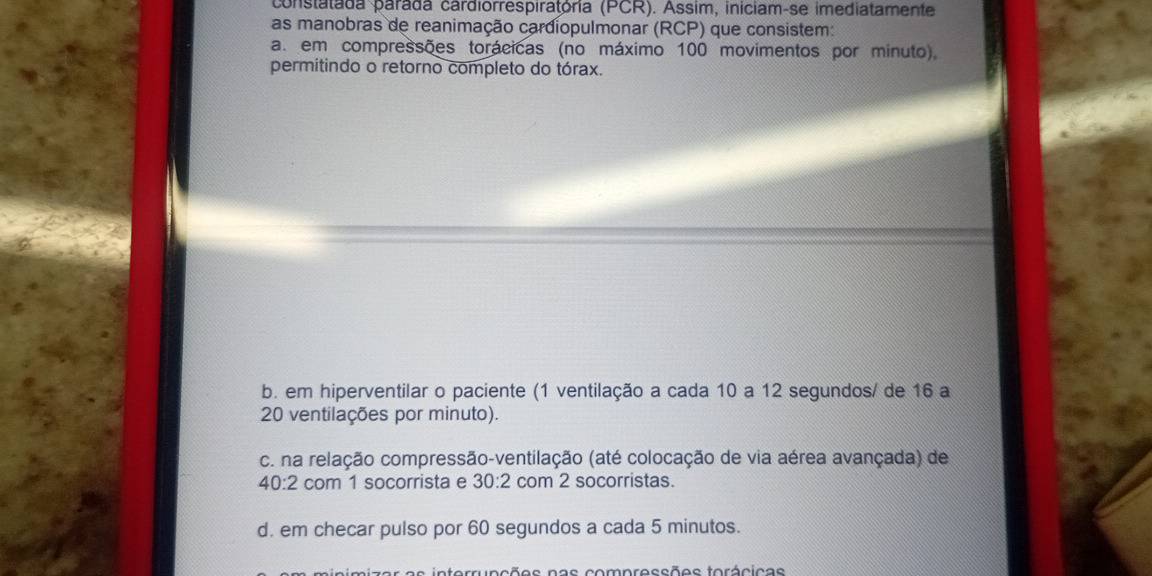 constatada parada cardiorrespiratória (PCR). Assim, iniciam-se imediatamente
as manobras de reanimação cardiopulmonar (RCP) que consistem:
a. em compressões torácicas (no máximo 100 movimentos por minuto),
permitindo o retorno completo do tórax.
b. em hiperventilar o paciente (1 ventilação a cada 10 a 12 segundos/ de 16 a
20 ventilações por minuto).
c. na relação compressão-ventilação (até colocação de via aérea avançada) de
40:2 com 1 socorrista e 30:2 com 2 socorristas.
d. em checar pulso por 60 segundos a cada 5 minutos.
s in terruncões nas compressões torácicas