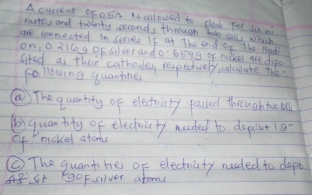 A current OF05A is allowed to flow For six mi 
nutes and twenty seconds through two calls, which 
are connected in series. IF at the end oc the readi 
on/o21log oF silver and0 6599 qE nickel are dipo 
sited as their cathodes, respectively calculate the 
following quantine 
② The quantity of electricity passed throughtuo all 
⑥ quantty of elechicty meeded to depost1g 
of mickel atonbs 
⑥. The quantihe of electraity needed to dopo 
Sit goFsilver atoms