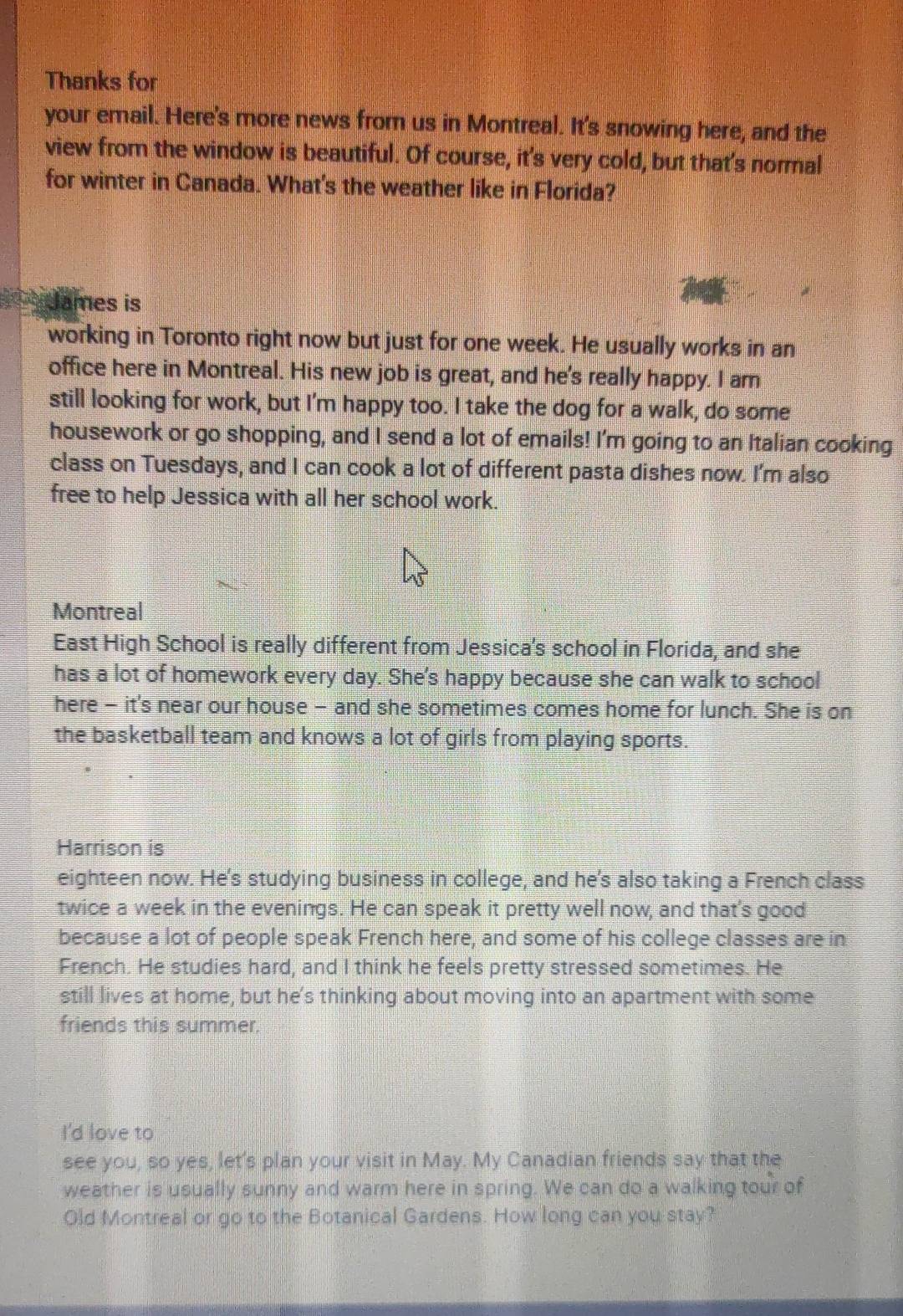 Thanks for 
your email. Here's more news from us in Montreal. It's snowing here, and the 
view from the window is beautiful. Of course, it's very cold, but that's normal 
for winter in Canada. What's the weather like in Florida? 
James is 
working in Toronto right now but just for one week. He usually works in an 
office here in Montreal. His new job is great, and he's really happy. I am 
still looking for work, but I'm happy too. I take the dog for a walk, do some 
housework or go shopping, and I send a lot of emails! I'm going to an Italian cooking 
class on Tuesdays, and I can cook a lot of different pasta dishes now. I'm also 
free to help Jessica with all her school work. 
Montreal 
East High School is really different from Jessica's school in Florida, and she 
has a lot of homework every day. She's happy because she can walk to school 
here - it's near our house - and she sometimes comes home for lunch. She is on 
the basketball team and knows a lot of girls from playing sports. 
Harrison is 
eighteen now. He's studying business in college, and he's also taking a French class 
twice a week in the evenings. He can speak it pretty well now, and that's good 
because a lot of people speak French here, and some of his college classes are in 
French. He studies hard, and I think he feels pretty stressed sometimes. He 
still lives at home, but he's thinking about moving into an apartment with some 
friends this summer. 
I'd love to 
see you, so yes, let's plan your visit in May. My Canadian friends say that the 
weather is usually sunny and warm here in spring. We can do a walking tour of 
Old Montreal or go to the Botanical Gardens. How long can you stay?