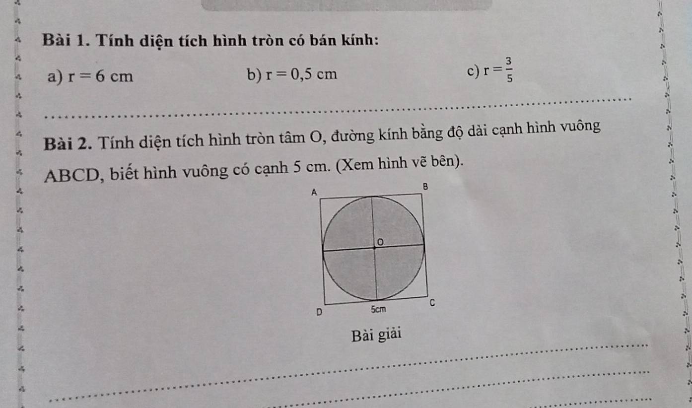 Tính diện tích hình tròn có bán kính: 
a) r=6cm b) r=0,5cm
c) r= 3/5 
Bài 2. Tính diện tích hình tròn tâm O, đường kính bằng độ dài cạnh hình vuông
ABCD, biết hình vuông có cạnh 5 cm. (Xem hình vẽ bên). 
_ 
Bài giải 
_ 
_ 
_ 
_