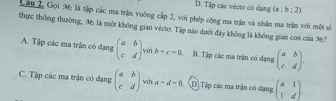 D. Tập các véctơ có dạng (a;b;2). 
Cầu 2. Gọi M2 là tập các ma trận vuông cấp 2, với phép cộng ma trận và nhân ma trận với một số
thực thông thường, M là một không gian véctơ. Tập nào dưới đây không là không gian con của M?
A. Tập các ma trận có dạng beginpmatrix a&b c&dendpmatrix với b+c=0. B. Tập các ma trận có dạng beginpmatrix a&b c&dendpmatrix.
C. Tập các ma trận có dạng beginpmatrix a&b c&dendpmatrix với a+d=0. D. Tập các ma trận có dạng beginpmatrix a&1 1&dendpmatrix.