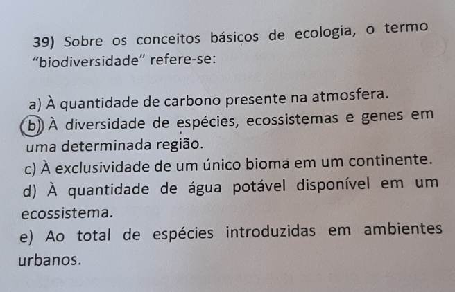 Sobre os conceitos básicos de ecologia, o termo
“biodiversidade” refere-se:
a) À quantidade de carbono presente na atmosfera.
(b) À diversidade de espécies, ecossistemas e genes em
uma determinada região.
c) À exclusividade de um único bioma em um continente.
d) À quantidade de água potável disponível em um
ecossistema.
e) Ao total de espécies introduzidas em ambientes
urbanos.