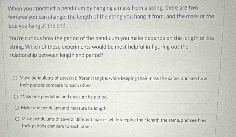 When you construct a pendulum by hanging a mass from a string, there are two
features you can change: the length of the string you hang it from, and the mass of the
bob you hang at the end.
You're curious how the period of the pendulum you make depends on the length of the
string. Which of these experiments would be most helpful in fguring out the
relationship between length and period?
Make pendulums of several different lengths while keeping their mass the same, and see how
their periods compare to each other.
Make one pendulum and measure its period.
Make one pendulum and measure its length.
Make pendulums of several different masses while keeping their length the same, and see how
their periods compare to each other.