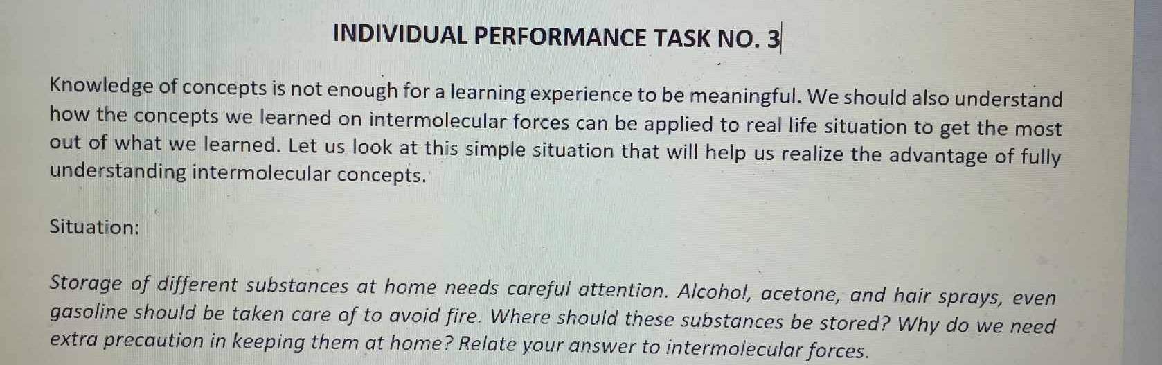 INDIVIDUAL PERFORMANCE TASK NO. 3 
Knowledge of concepts is not enough for a learning experience to be meaningful. We should also understand 
how the concepts we learned on intermolecular forces can be applied to real life situation to get the most 
out of what we learned. Let us look at this simple situation that will help us realize the advantage of fully 
understanding intermolecular concepts. 
Situation: 
Storage of different substances at home needs careful attention. Alcohol, acetone, and hair sprays, even 
gasoline should be taken care of to avoid fire. Where should these substances be stored? Why do we need 
extra precaution in keeping them at home? Relate your answer to intermolecular forces.