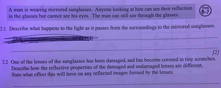 A man is wearing mirrored sunglasses. Anyone looking at him can see their reflection 6 - 7 Grado 
in the glasses but cannot see his eyes. The man can still see through the glasses. 
2.1 Describe what happens to the light as it passes from the surroundings to the mirrored sunglasses. 
[2] 
2.2 One of the lenses of the sunglasses has been damaged, and has become covered in tiny scratches. 
Describe how the reflective properties of the damaged and undamaged lenses are different. 
State what effect this will have on any reflected images formed by the lenses.