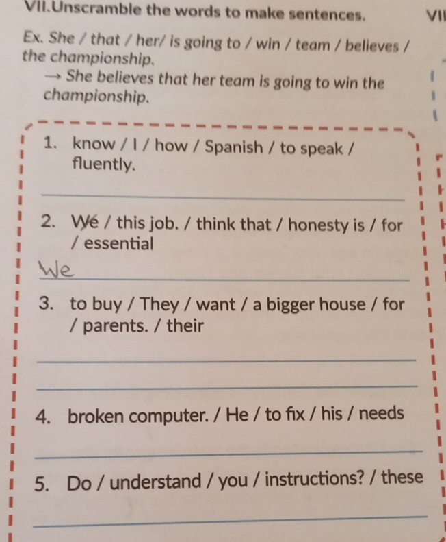 Vil.Unscramble the words to make sentences. VII 
Ex. She / that / her/ is going to / win / team / believes / 
the championship. 
→ She believes that her team is going to win the 
championship. 
1. know / I / how / Spanish / to speak / 
fluently. 
_ 
2. We / this job. / think that / honesty is / for 
/ essential 
_ 
3. to buy / They / want / a bigger house / for 
/ parents. / their 
_ 
_ 
4. broken computer. / He / to fıx / his / needs 
_ 
5. Do / understand / you / instructions? / these 
_