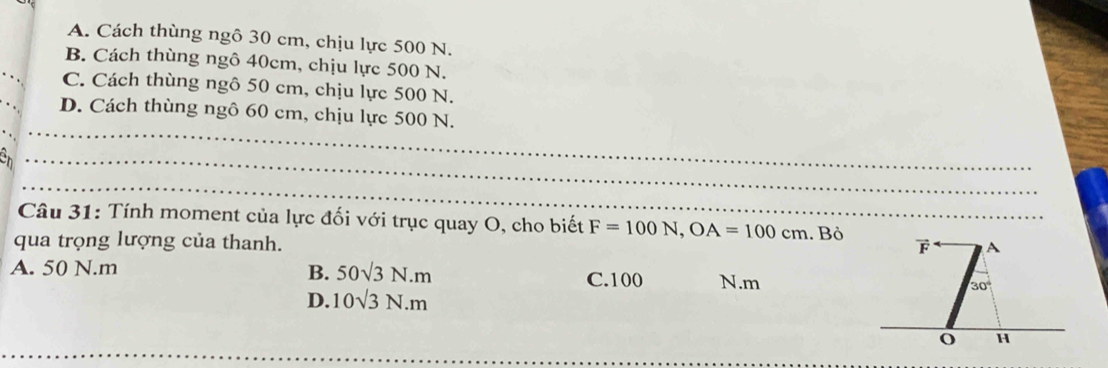 A. Cách thùng ngô 30 cm, chịu lực 500 N.
B. Cách thùng ngô 40cm, chịu lực 500 N.
C. Cách thùng ngô 50 cm, chịu lực 500 N.
D. Cách thùng ngô 60 cm, chịu lực 500 N.
Câu 31: Tính moment của lực đối với trục quay O, cho biết F=100N,OA=100cm
qua trọng lượng của thanh. . Bỏ
B. 50sqrt(3)N.m
A. 50 N.m C.100 N.m
D. 10sqrt(3)N.m