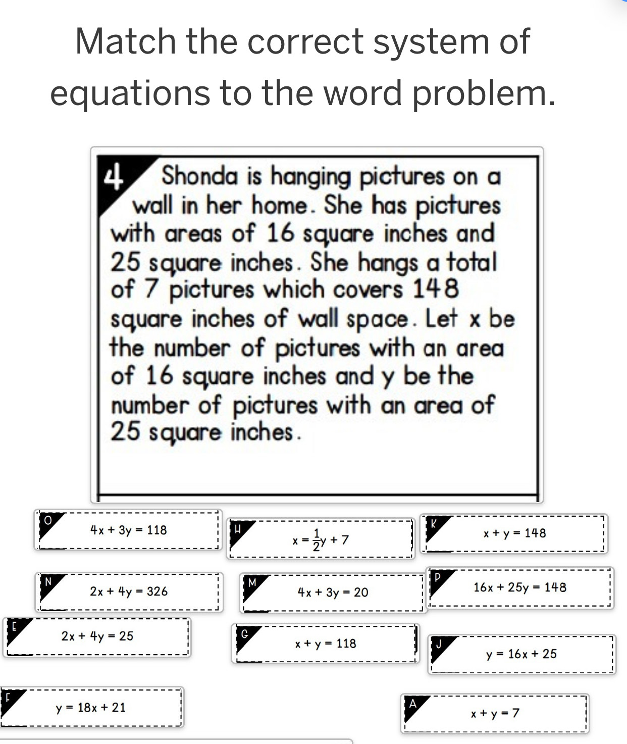 Match the correct system of 
equations to the word problem. 
4 Shonda is hanging pictures on a 
wall in her home. She has pictures 
with areas of 16 square inches and
25 square inches. She hangs a total 
of 7 pictures which covers 148
square inches of wall space. Let x be 
the number of pictures with an area 
of 16 square inches and y be the 
number of pictures with an area of
25 square inches. 
0
4x+3y=118
k
x= 1/2 y+7
x+y=148
N 
M 
P
2x+4y=326
4x+3y=20
16x+25y=148
2x+4y=25
G
x+y=118
J
y=16x+25
F
y=18x+21
A
x+y=7