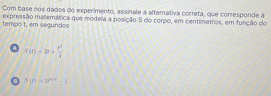 Com base nos dados do experimento, assinale a alternativa correta, que corresponde à
expressão matemática que modela a posição S do corpo, em centímetros, em função do
tempo t, em segundos
A S(t)=2t+ t^2/4 
B S(t)=2t^(0.5t)-1