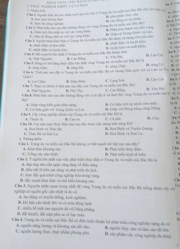 Khai Thác Thể mạnh ở Tri
L TRÁC NGHIệM NHIEU Lựa Chọn
âu S. Giải
1. Nhận biết
Câu 1. Nguồn thức ăn cho chăn nuôi gia súc lớn ở Trung du và miền núi Bắc Bộ chủ yếu dựa và
B. phụ phẩm thủy sán.
A. hoa màu lương thực.
D. các đồng có tự nhiên. A. đầu t
âu 6, Đic
Câu 2. Phát biểu nào sau đây không đùng với vùng Trung du và miên núi Bắc Bộ? C. phát
C. thức ăn công nghiệp
A. Diện tích lớn nhất so với các vùng khác B. Phân hóa thành hai tiểu vùng. úi Bắc Bộ
C. Dân số đông nhất so với các vùng khác. D. Giáp cả Trung Quốc và Lào. A. Ngu
Cầu 3. Nguồn than khai thác ở Trung đu và miền núi Bắc Bộ được sử dụng chủ yếu cho C. Thứ
A. nhiệt điện và hóa chất.
B. nhiệt điện và luyện kim. 'âu 7. Tr
C. nhiệt điện và luyện kim
D. luyện kim và xuất khẩu. C. ngu A. mar
âu 8.T
Cầu 4. Mô a-pa-tit lớn nhất ở Trung du và miền núi Bắc Bộ thuộc tinh D. Lào Cai.
A. Thái Nguyên. B. Cao Bằng. C. Yên Bái.
Cầu 5. Sông có trữ năng thủy điện lớn nhất vùng Trung du và miền núi Bắc Bộ là A. có
A. sông Gâm. B. sông Đà. C. sông Chảy D. sông Lô, C. có
Câu 6. Tính nào sau đây ở Trung du và miền núi Bắc Bộ có chung biên giới với cả Lào và Trụ B. có
D. đá
Quốc? Vận
A. Lai Châu. B. Điện Biên. C. Lạng Sơn D. Lào Cai. âu 1. ì
Câu 7. Than có nhiều ở tinh nào sau đây của Trung du và miền núi Bắc Bộ?
A. Thái Nguyên. B. Phủ Thọ. C. Cao Bằng. D. Yên Bái. tō là
Câu 8. Phát biểu nào sau đây không đủng với vị trí địa lí và lãnh thổ vùng Trung du và miền núi B A. M C. M
Bộ?
:âu 2.
A. Giáp vùng biển giàu tiểm năng. B. Có diện tích tự nhiên lớn nhất. 3ộ là
C. Có biên giới với Trung Quốc và Lào. D. Giáp với Đồng bằng sông Hồng. A. s
Câu 9. Cây công nghiệp chính của Trung du và miền núi Bắc Bộ là C. c
A. Thuốc là B. Cao su. C. Cả phê. D. Chê. Câu 3
Câu 10. Các nhà máy thuỷ điện nào sau đây được xây dựng trên sông Đà? 3ắc B
A. Hoà Binh và Thác Bà. B. Hoà Bình và Tuyên Quang. A.
C. Thác Bà và Sơn La. D. Hoả Bình và Sơn La. B.
2. Thông hiệu
C.
Câu 1. Trung du và miền núi Bắc Bộ không có thể mạnh nổi bật nào sau đây?
D.
A. Khai thác khoáng sân. B. Phát triển thủy điện. Câu
C. Trồng cây cận nhiệt. D. Phát triển kinh tế biển. về m
Câu 2. Ý nghĩa lớn nhất của việc phát triển thủy điện ở Trung du và miền núi Bắc Bộ là A
A. đáp ứng nhu cầu ngày càng tăng về điện năng.
H
B. điều tiết lũ trên các sông và phát triển du lịch.
(
C. thúc đầy quá trình công nghiệp hỏa trong vùng.
D. đây mạnh khai thác và chế biến khoáng sản.
Câ
Câu 3. Nguyên nhân quan trọng nhất đề vùng Trung du và miền núi Bắc Bộ trồng được cây côa Tru
nghiệp có nguồn gốc cận nhiệt là do có
A. lao động có truyền thông, kinh nghiệm.
B. khí hậu cận nhiệt đới và có mùa đông lạnh.
C. nhiều bề mặt cao nguyên đá vôi bằng phẳng.
D. đất feralit, đất xám phủ sa cổ bạc màu.
C
B
Câu 4. Trung du và miền núi Bắc Bộ có điều kiện thuận lợi phát triển công nghiệp nặng do có
A. nguồn năng lượng và khoáng sản dồi dào, B. nguồn thủy sản và lâm sản rất lớn.
C. nguồn lương thực, thực phẩm phong phủ. D. sản phẩm cây công nghiệp đa dạng.