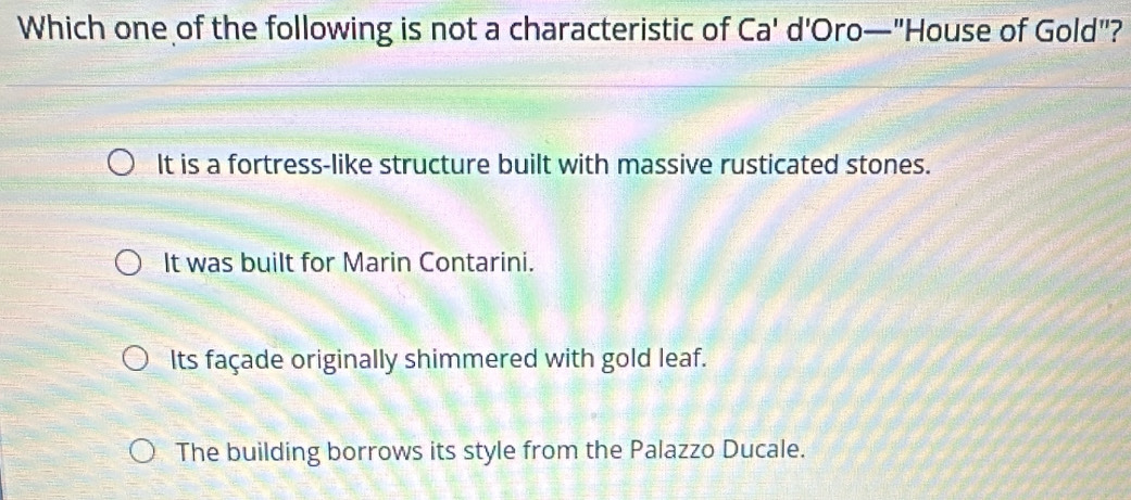 Which one of the following is not a characteristic of Ca' d'Oro—"House of Gold"?
It is a fortress-like structure built with massive rusticated stones.
It was built for Marin Contarini.
Its façade originally shimmered with gold leaf.
The building borrows its style from the Palazzo Ducale.