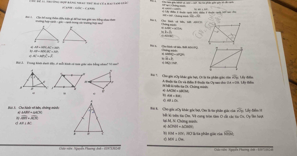 Chủ để 11, trường hợp bảng nhau thứ hai của hai tam giác  A Ptall, Chứng minh: . Kẻ tia phần giác góc M cắt cạnh
Bai 4. Cho tam giác MNP có MN=MP.
(C △ NH-GOC-CANH a) , △ MNI=△ MPI 6 MI⊥ NP_1
c) Lấy điểm E thuộc cạnh MN; điểm F thuộc cạnh MP sao cho
ME=MF F. Chứng minh widehat NIE=widehat PIF.
Bài 1. Cần bố sung thêm điều kiện gì để hai tam giác sau bằng nhau theo Bài 5. Cho hình vẽ bên, biết AB//CD.
trường hợp cạnh - góc - cạnh trong các trường hợp sau?
Chứng minh:
a) △ ABC=△ CDA:
b) hat B=hat D_2
c) AD/ BC
Bài 6, Cho hình về bên. Biết MN//PQ.
a) AB=MN;AC=MP; Chứng minh:
b) AB=MN;BC=NP; a)
c) AC=MP;widehat C=widehat P. △ MNQ=△ PQN
b) widehat M=widehat P_2
Bài 2. Trong hình dưới đây, ở mỗi hình có tam giác nào bằng nhau? Vì sao?
c) MQparallel NP.
Bài 7. Cho góc xOy khác góc bẹt, Ot là tia phân giác của widehat xOy; Lấy điểm
A thuộc tia Ox và điểm B thuộc tia Oy sao cho OA=OB , Lấy điểm
M bất kì trên tia Ot. Chứng minh:
a) b) 
a) △ AOM=△ BOM;
b) AM=BM;
c) AB⊥ Ot.
Bài 3. Cho hình vẽ bên, chứng minh:Bài 8. Cho góc xOy khác góc bẹt, Om là tia phân giác của widehat xOy; Lấy điểm H
a) △ ABH=△ ACH; bất kì trên tia Om. Vẽ cung tròn tâm O cắt các tia Ox, Oy Tân lượt
b) widehat ABH=widehat ACH;
tại M, N. Chứng minh:
c) AH⊥ BC. a) △ ONH=△ OMH;
b) HM=HN; HO là tia phân giác của widehat NHM;
c) MN⊥ Om.
Giáo viên: Nguyễn Phương Anh - 0397330248 Giáo viên: Nguyễn Phương Anh - 0397330248