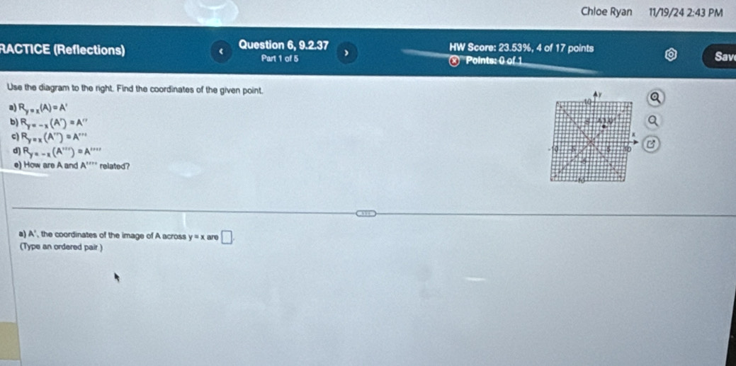 Chloe Ryan 11/19/24 2:43 PM 
RACTICE (Reflections) Question 6, 9.2.37 HW Score: 23.53%, 4 of 17 points 
Part 1 of 5 ) 
× Points: 0 of 1 
Sav 
Use the diagram to the right. Find the coordinates of the given point. a 
a) R_y=x(A)=A'
8 A/1,0 
b) R_y=-x(A')=A'' B 
c) R_y=x(A'')=A'''
d) R_y=-x(A''')=A'''' - 10 5 5 40
e) How are A and A'''' related? 
5 
10 
a) A ', the coordinates of the image of A across y=x are □ 
(Type an ordered pair )