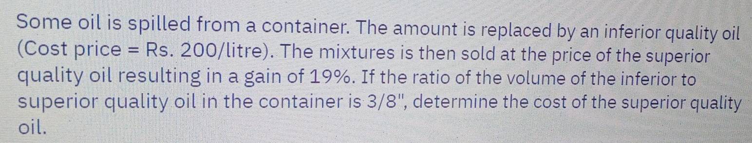 Some oil is spilled from a container. The amount is replaced by an inferior quality oil 
(Cost price = Rs. 200/litre). The mixtures is then sold at the price of the superior 
quality oil resulting in a gain of 19%. If the ratio of the volume of the inferior to 
superior quality oil in the container is 3/8 '', determine the cost of the superior quality 
oil.