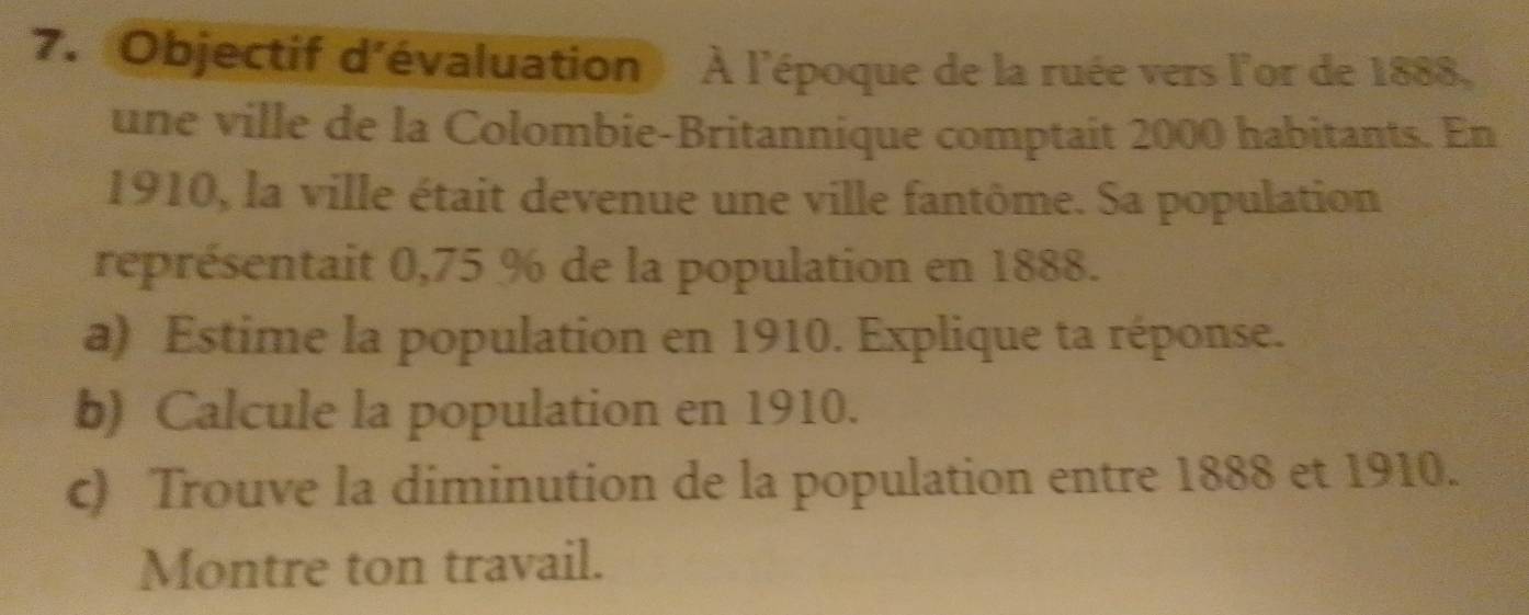 Objectif d'évaluation) À l'époque de la ruée vers l'or de 1888. 
une ville de la Colombie-Britannique comptait 2000 habitants. En
1910, la ville était devenue une ville fantôme. Sa population 
représentait 0,75 % de la population en 1888. 
a) Estime la population en 1910. Explique ta réponse. 
b) Calcule la population en 1910. 
c) Trouve la diminution de la population entre 1888 et 1910. 
Montre ton travail.