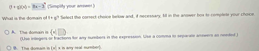 (f+g)(x)=8x-3 (Simplify your answer.)
What is the domain of f+g ? Select the correct choice below and, if necessary, fill in the answer box to complete your choice.
A. The domain is  x|□ . 
(Use integers or fractions for any numbers in the expression. Use a comma to separate answers as needed.)
B. The domain is x| x is any real number.