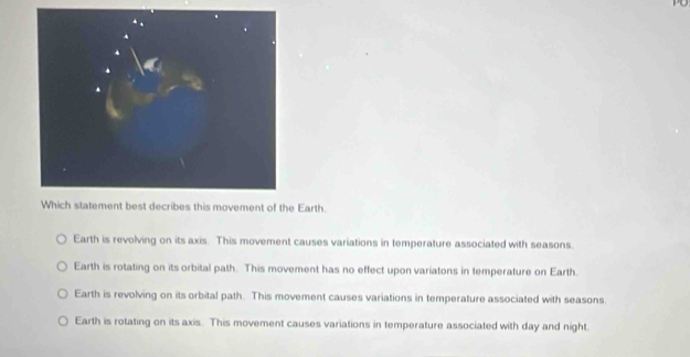 st decribes this movement of the Earth.
Earth is revolving on its axis. This movement causes variations in temperature associated with seasons.
Earth is rotating on its orbital path. This movement has no effect upon variatons in temperature on Earth.
Earth is revolving on its orbital path. This movement causes variations in temperature associated with seasons.
Earth is rotating on its axis. This movement causes variations in temperature associated with day and night