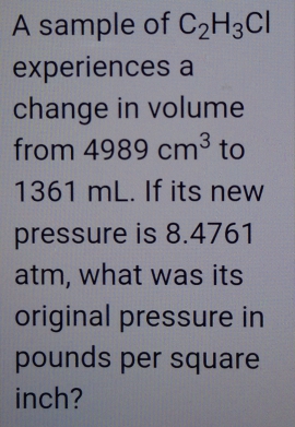 A sample of C_2H_3Cl
experiences a 
change in volume 
from 4989cm^3 to
1361 mL. If its new 
pressure is 8.4761
atm, what was its 
original pressure in
pounds per square
inch?