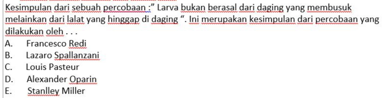 Kesimpulan dari sebuah percobaan :” Larva bukan berasal dari daging yang membusuk
melainkan dari lalat yang hinggap di daging “. Ini merupakan kesimpulan dari percobaan yang
dilakukan oleh . . .
A. Francesco Redi
B. Lazaro Spallanzani
C. Louis Pasteur
D. Alexander Oparin
E. Stanlley Miller