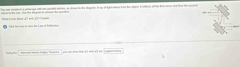 You can construct a periscope with two parallel mirrors, as shown in the diagram. Aray of light enters from the object. It reflects off the first mirror and then the second 
mirror to the eye. Use the diagram to answer the question 7º 4 
What is true about ∠ 1 and ∠ 2? Explain 
1 Click the icon to view the Law of Reflection ] 
object 
Using the Alternate Interior Angles Theorem, you can show that ∠ 1 and ∠ 2 are supplementary