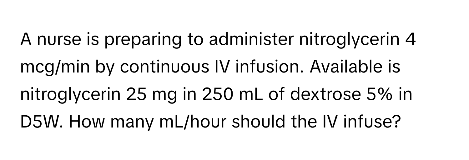 A nurse is preparing to administer nitroglycerin 4 mcg/min by continuous IV infusion. Available is nitroglycerin 25 mg in 250 mL of dextrose 5% in D5W. How many mL/hour should the IV infuse?