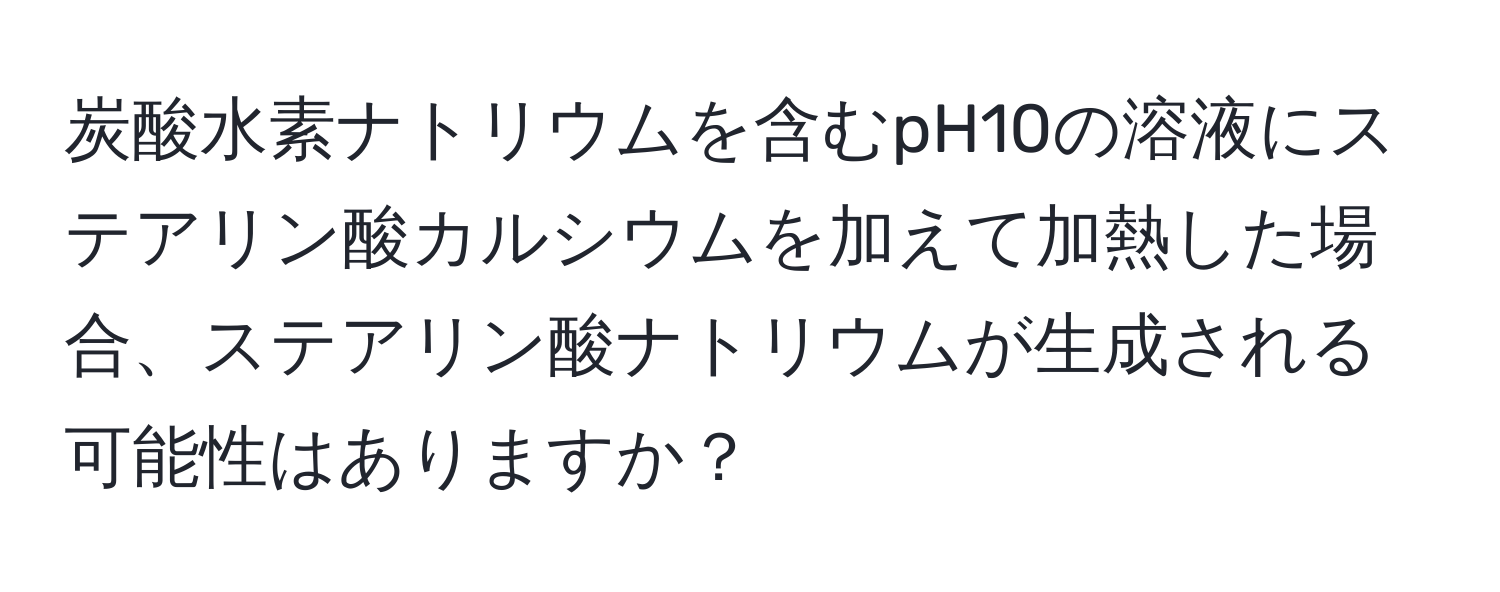 炭酸水素ナトリウムを含むpH10の溶液にステアリン酸カルシウムを加えて加熱した場合、ステアリン酸ナトリウムが生成される可能性はありますか？