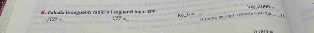 g_101000=
6. Calcola le seguenti radici e i seguenti logaritmi. 
_
log _28=
_ sqrt(121)=
sqrt[3](27)= _ 
(1 punto per ogni risposta corretta) _1a
0004=