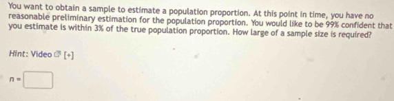 You want to obtain a sample to estimate a population proportion. At this point in time, you have no 
reasonable preliminary estimation for the population proportion. You would like to be 99% confident that 
you estimate is within 3% of the true population proportion. How large of a sample size is required? 
Hint: Video overline G[+]
n=□