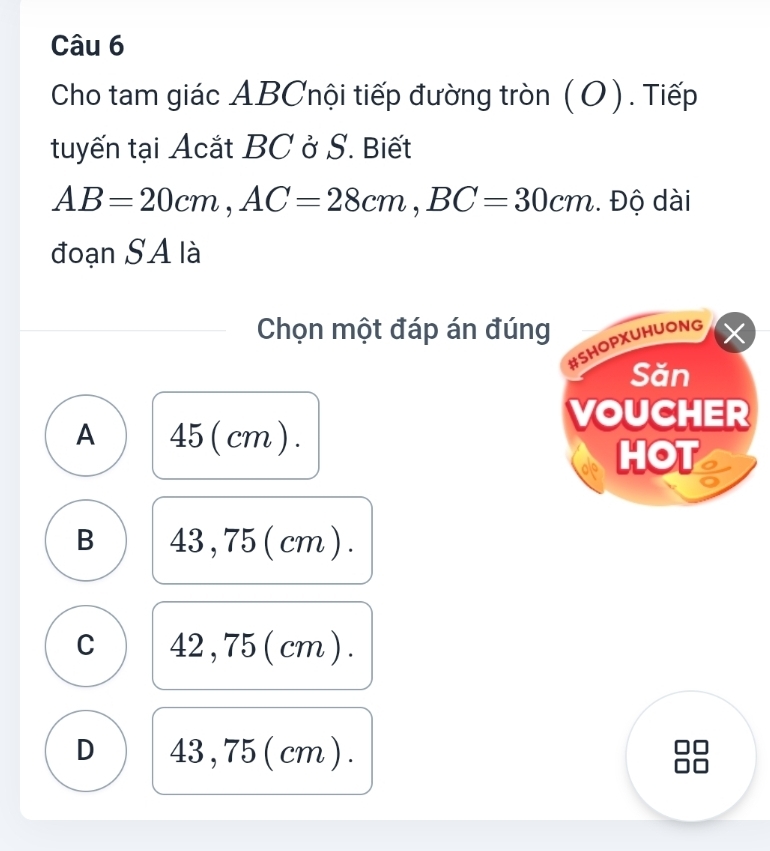 Cho tam giác ABCnội tiếp đường tròn (O). Tiếp
tuyến tại Acắt BC ở S. Biết
AB=20cm, AC=28cm, BC=30cm. Độ dài
đoạn SA là
Chọn một đáp án đúng
#SHOPXUHUONG
X
Săn
VOUCHER
A 45 (cm) .
HOT
B 43, 75 ( cm ) .
C 42 , 75 ( cm ).
D 43 , 75 ( cm ).