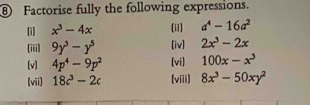 ⑧ Factorise fully the following expressions. 
(i) x^3-4x (ii) a^4-16a^2
(iii) 9y^3-y^5
(iv) 2x^3-2x
[v] 4p^4-9p^2
(vi) 100x-x^3
(vii) 18c^3-2c (viii) 8x^3-50xy^2